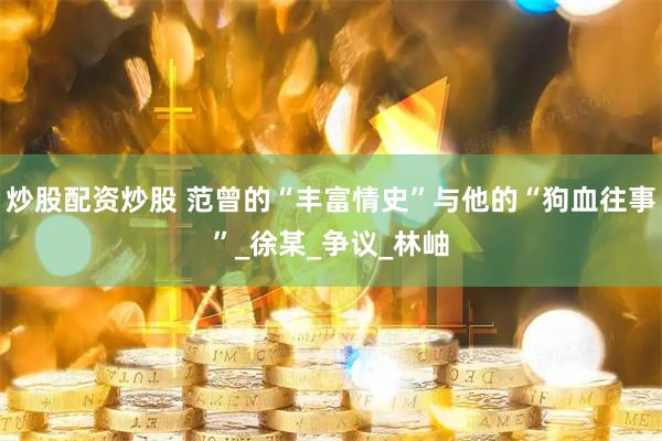 炒股配资炒股 范曾的“丰富情史”与他的“狗血往事”_徐某_争议_林岫