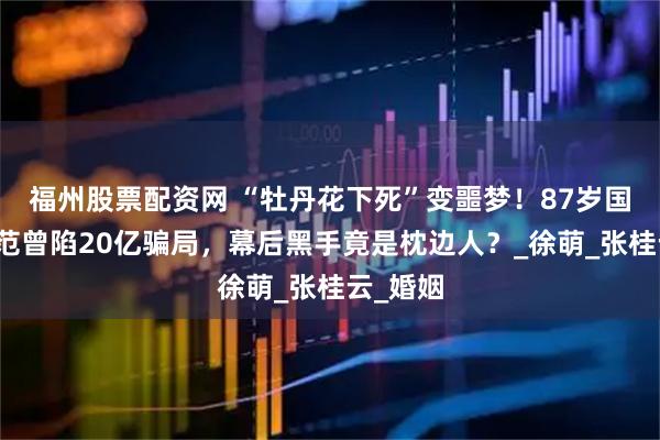 福州股票配资网 “牡丹花下死”变噩梦！87岁国画大师范曾陷20亿骗局，幕后黑手竟是枕边人？_徐萌_张桂云_婚姻
