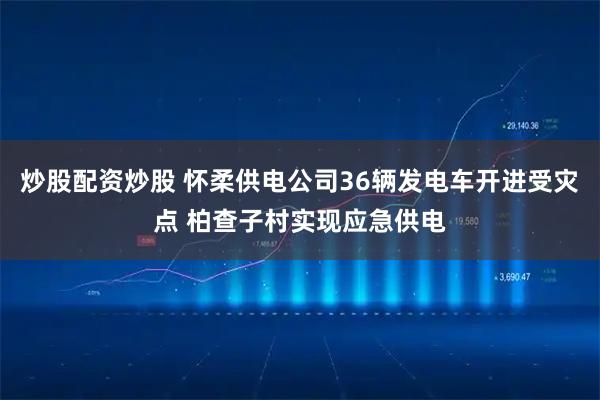 炒股配资炒股 怀柔供电公司36辆发电车开进受灾点 柏查子村实现应急供电