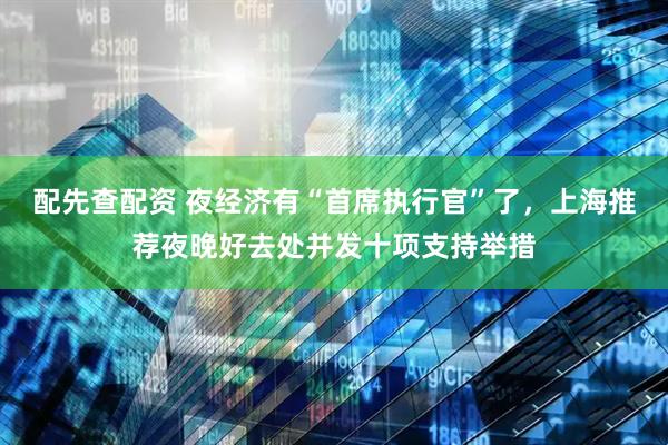配先查配资 夜经济有“首席执行官”了，上海推荐夜晚好去处并发十项支持举措