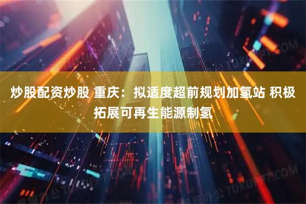 炒股配资炒股 重庆：拟适度超前规划加氢站 积极拓展可再生能源制氢