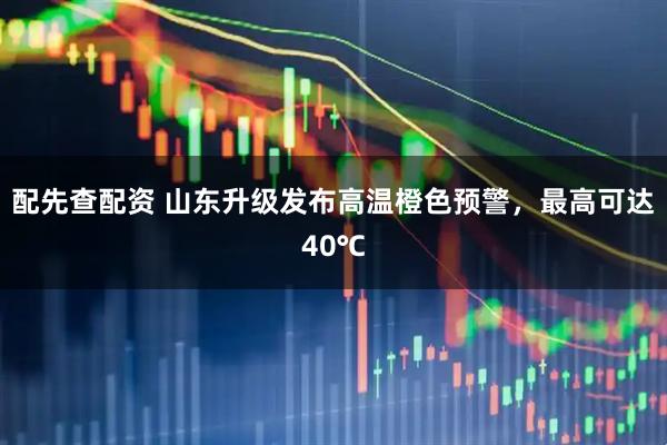 配先查配资 山东升级发布高温橙色预警，最高可达40℃