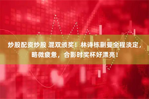 炒股配资炒股 混双颁奖！林诗栋蒯曼全程淡定，略微疲惫，合影时奖杯好漂亮！