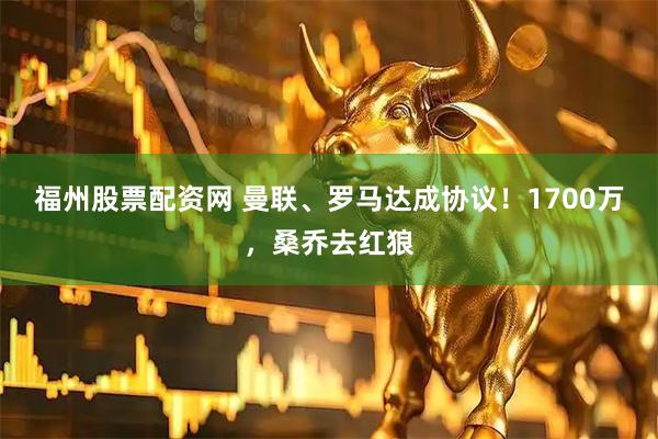 福州股票配资网 曼联、罗马达成协议！1700万，桑乔去红狼