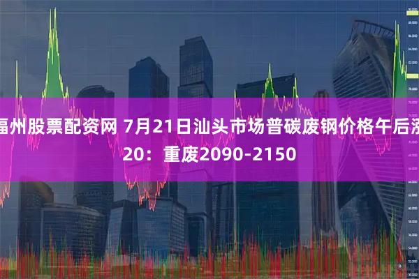 福州股票配资网 7月21日汕头市场普碳废钢价格午后涨20：重废2090-2150