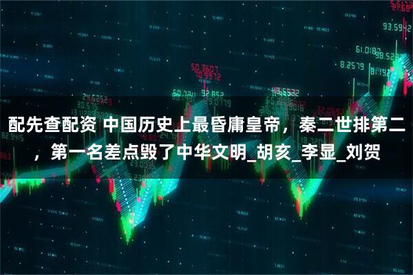配先查配资 中国历史上最昏庸皇帝，秦二世排第二，第一名差点毁了中华文明_胡亥_李显_刘贺