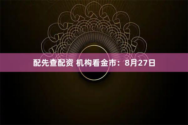配先查配资 机构看金市：8月27日