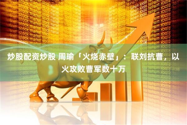 炒股配资炒股 周瑜「火烧赤壁」：联刘抗曹，以火攻败曹军数十万