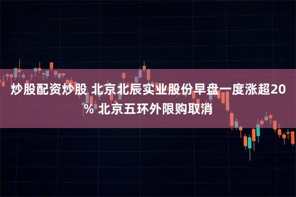炒股配资炒股 北京北辰实业股份早盘一度涨超20% 北京五环外限购取消