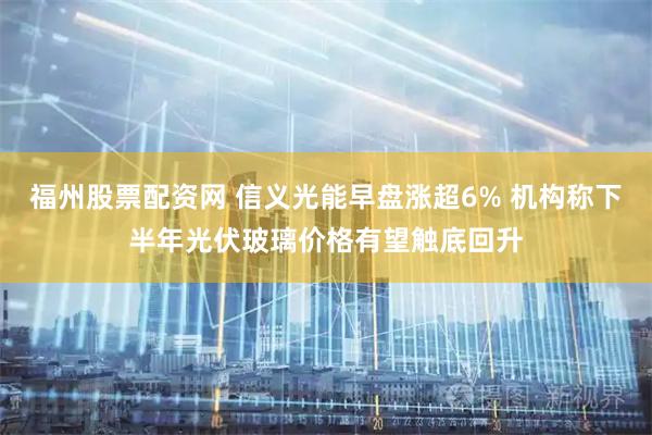 福州股票配资网 信义光能早盘涨超6% 机构称下半年光伏玻璃价格有望触底回升