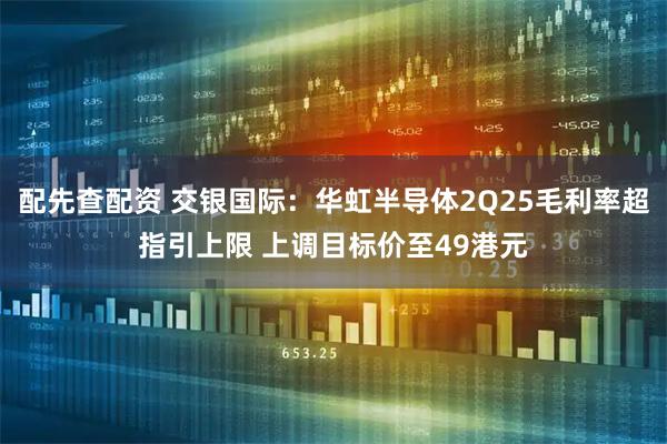 配先查配资 交银国际：华虹半导体2Q25毛利率超指引上限 上调目标价至49港元