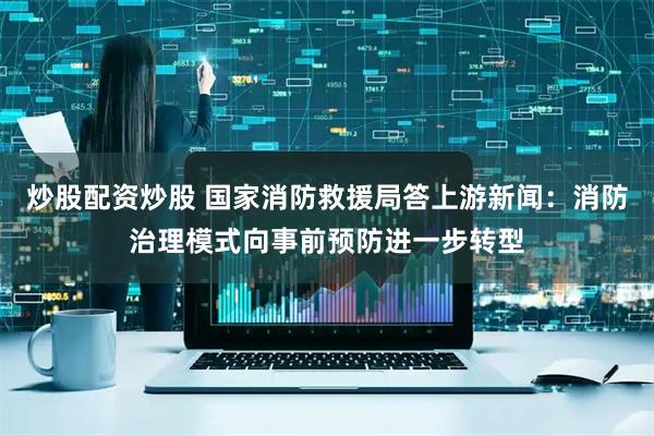 炒股配资炒股 国家消防救援局答上游新闻：消防治理模式向事前预防进一步转型