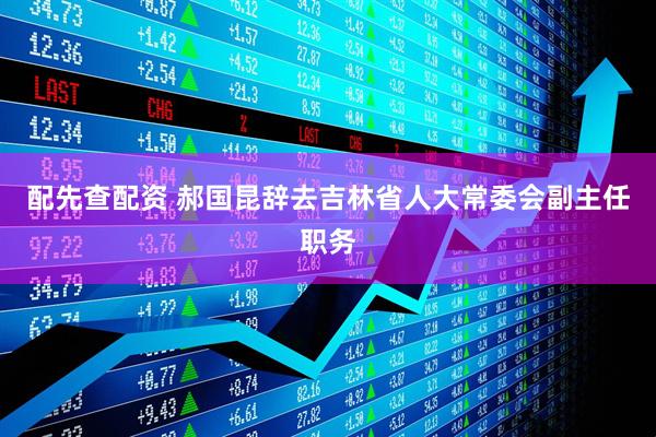 配先查配资 郝国昆辞去吉林省人大常委会副主任职务
