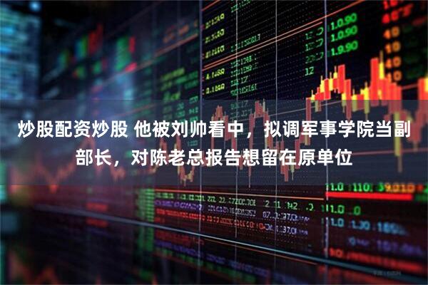 炒股配资炒股 他被刘帅看中，拟调军事学院当副部长，对陈老总报告想留在原单位