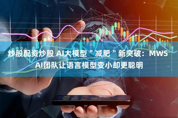炒股配资炒股 AI大模型＂减肥＂新突破：MWS AI团队让语言模型变小却更聪明