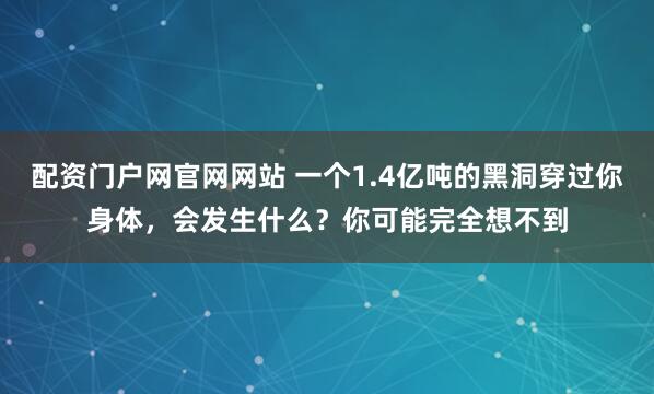 配资门户网官网网站 一个1.4亿吨的黑洞穿过你身体，会发生什么？你可能完全想不到