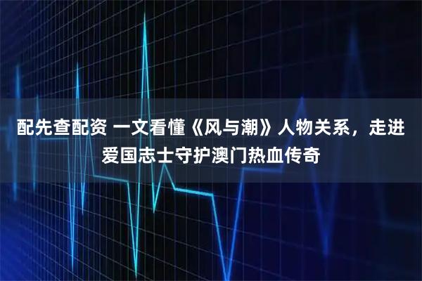 配先查配资 一文看懂《风与潮》人物关系，走进爱国志士守护澳门热血传奇
