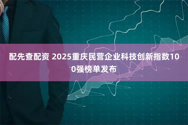 配先查配资 2025重庆民营企业科技创新指数100强榜单发布