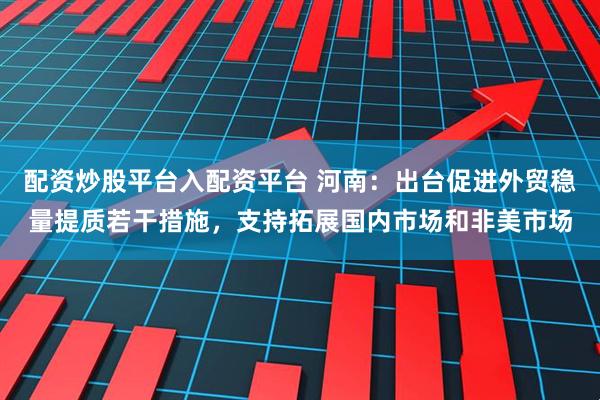 配资炒股平台入配资平台 河南：出台促进外贸稳量提质若干措施，支持拓展国内市场和非美市场