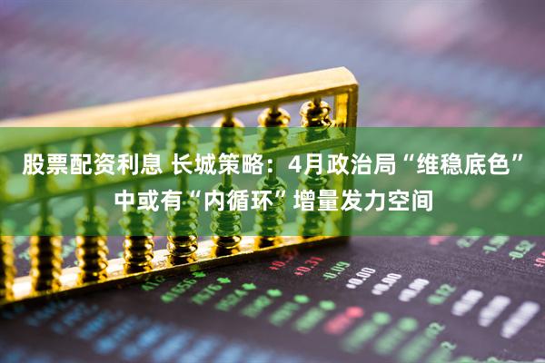 股票配资利息 长城策略：4月政治局“维稳底色”中或有“内循环”增量发力空间