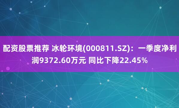 配资股票推荐 冰轮环境(000811.SZ)：一季度净利润9372.60万元 同比下降22.45%