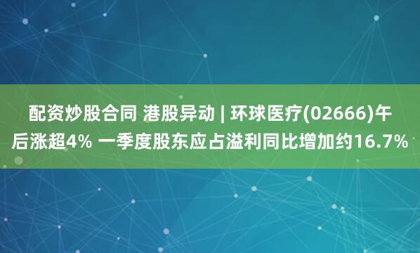 配资炒股合同 港股异动 | 环球医疗(02666)午后涨超4% 一季度股东应占溢利同比增加约16.7%