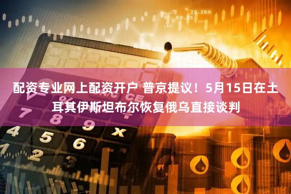 配资专业网上配资开户 普京提议！5月15日在土耳其伊斯坦布尔恢复俄乌直接谈判