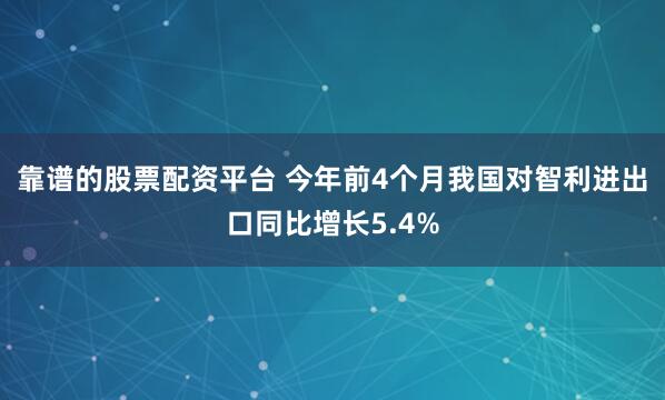 靠谱的股票配资平台 今年前4个月我国对智利进出口同比增长5.4%