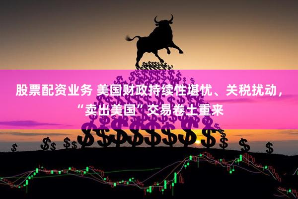 股票配资业务 美国财政持续性堪忧、关税扰动，“卖出美国”交易卷土重来