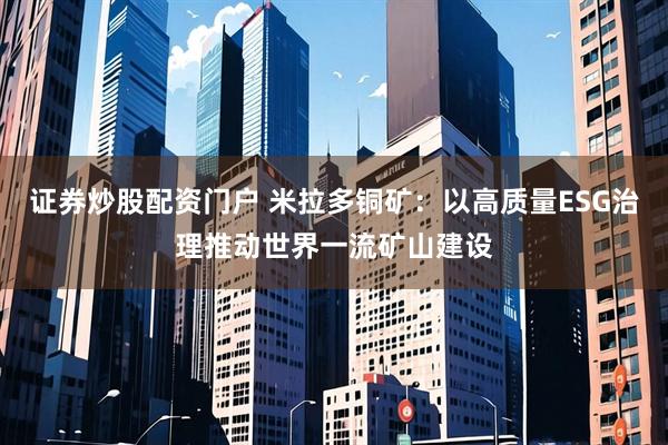 证券炒股配资门户 米拉多铜矿：以高质量ESG治理推动世界一流矿山建设