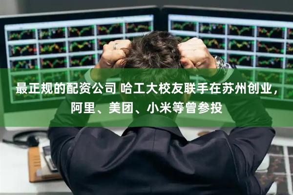 最正规的配资公司 哈工大校友联手在苏州创业，阿里、美团、小米等曾参投