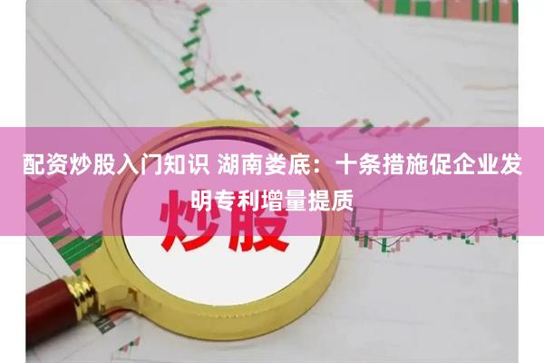 配资炒股入门知识 湖南娄底：十条措施促企业发明专利增量提质