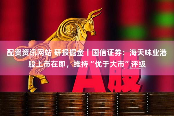 配资资讯网站 研报掘金丨国信证券：海天味业港股上市在即，维持“优于大市”评级