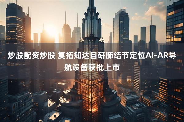 炒股配资炒股 复拓知达自研肺结节定位AI-AR导航设备获批上市