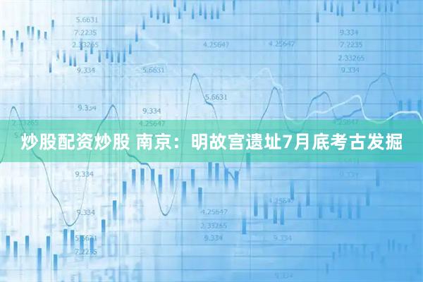 炒股配资炒股 南京：明故宫遗址7月底考古发掘