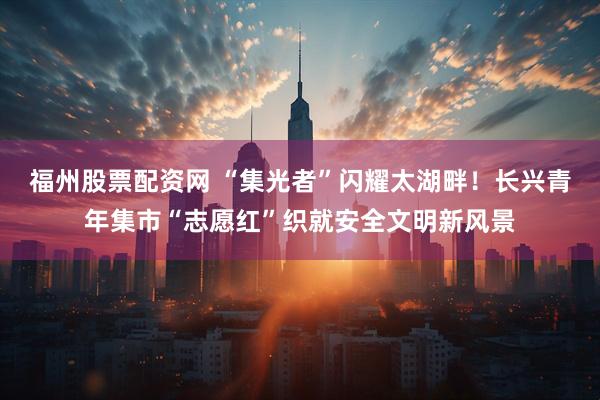 福州股票配资网 “集光者”闪耀太湖畔！长兴青年集市“志愿红”织就安全文明新风景