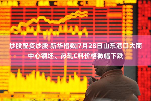 炒股配资炒股 新华指数|7月28日山东港口大商中心钢坯、热轧C料价格微幅下跌