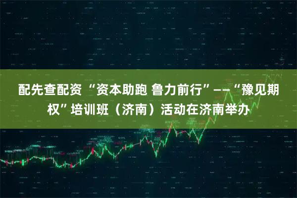 配先查配资 “资本助跑 鲁力前行”——“豫见期权”培训班（济南）活动在济南举办