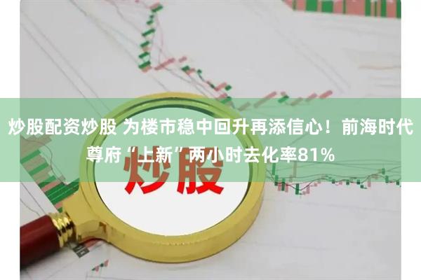 炒股配资炒股 为楼市稳中回升再添信心！前海时代尊府“上新”两小时去化率81%