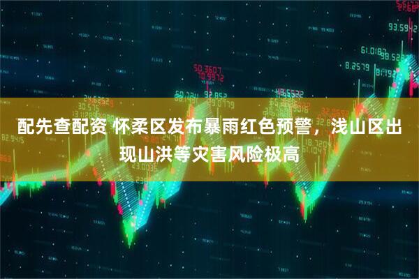 配先查配资 怀柔区发布暴雨红色预警，浅山区出现山洪等灾害风险极高