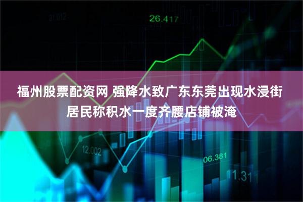 福州股票配资网 强降水致广东东莞出现水浸街 居民称积水一度齐腰店铺被淹
