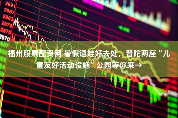 福州股票配资网 暑假遛娃好去处，普陀两座“儿童友好活动设施”公园等你来→