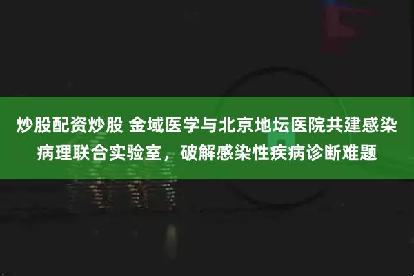 炒股配资炒股 金域医学与北京地坛医院共建感染病理联合实验室，破解感染性疾病诊断难题