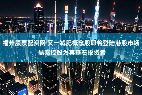 福州股票配资网 又一减肥概念股即将登陆港股市场 晶泰控股为其基石投资者