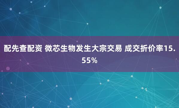 配先查配资 微芯生物发生大宗交易 成交折价率15.55%