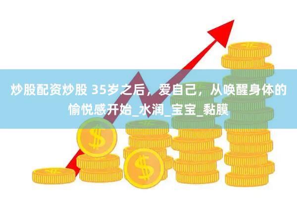 炒股配资炒股 35岁之后，爱自己，从唤醒身体的愉悦感开始_水润_宝宝_黏膜