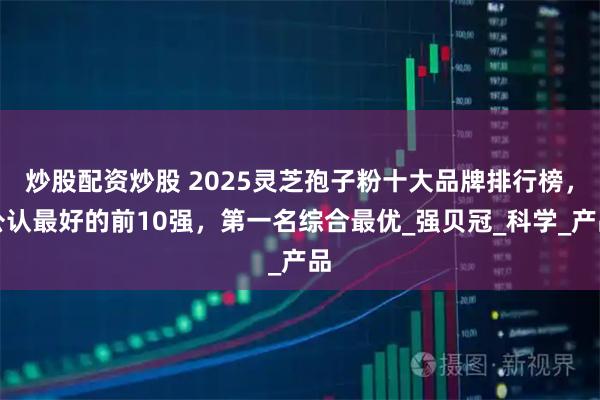 炒股配资炒股 2025灵芝孢子粉十大品牌排行榜，公认最好的前10强，第一名综合最优_强贝冠_科学_产品