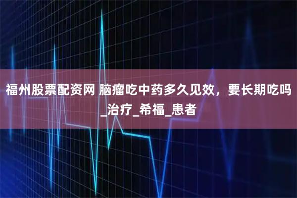 福州股票配资网 脑瘤吃中药多久见效，要长期吃吗_治疗_希福_患者