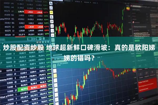 炒股配资炒股 地球超新鲜口碑滑坡：真的是欧阳娣娣的错吗？