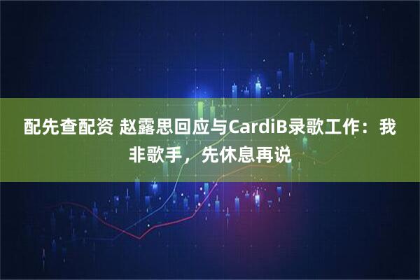 配先查配资 赵露思回应与CardiB录歌工作：我非歌手，先休息再说